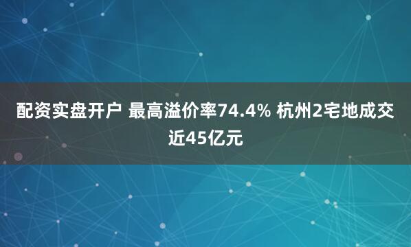 配资实盘开户 最高溢价率74.4% 杭州2宅地成交近45亿元