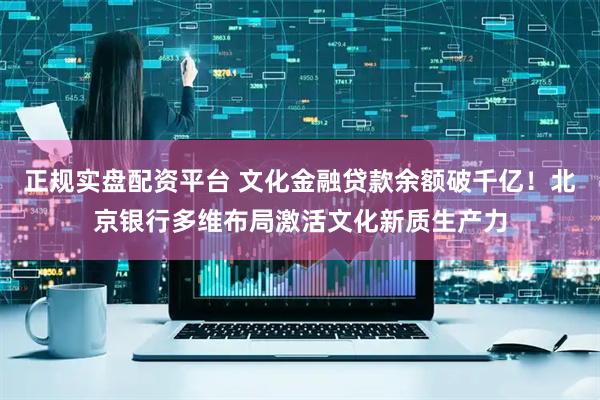 正规实盘配资平台 文化金融贷款余额破千亿！北京银行多维布局激活文化新质生产力