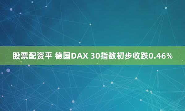 股票配资平 德国DAX 30指数初步收跌0.46%