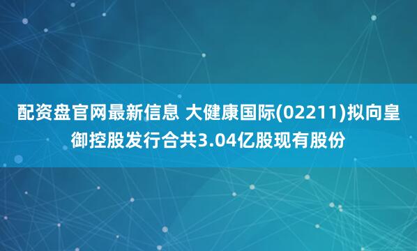 配资盘官网最新信息 大健康国际(02211)拟向皇御控股发行合共3.04亿股现有股份