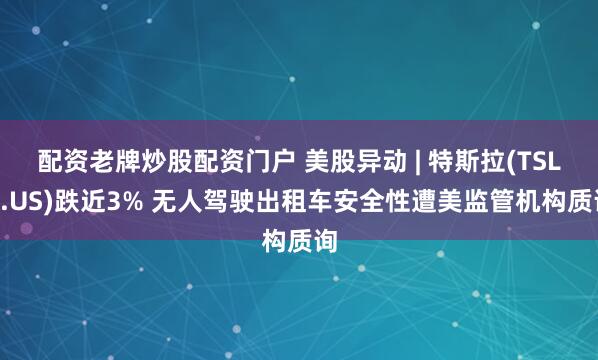 配资老牌炒股配资门户 美股异动 | 特斯拉(TSLA.US)跌近3% 无人驾驶出租车安全性遭美监管机构质询