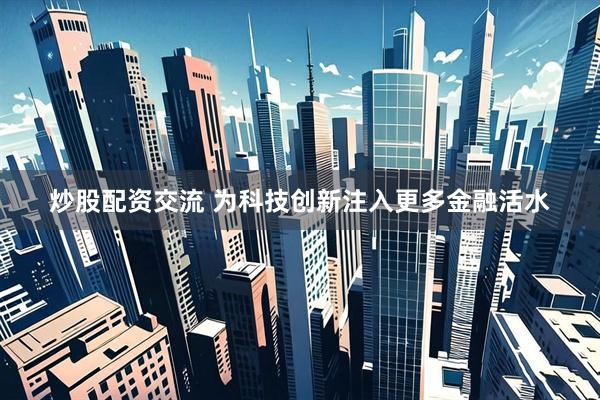 炒股配资交流 为科技创新注入更多金融活水