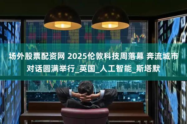 场外股票配资网 2025伦敦科技周落幕 奔流城市对话圆满举行_英国_人工智能_斯塔默