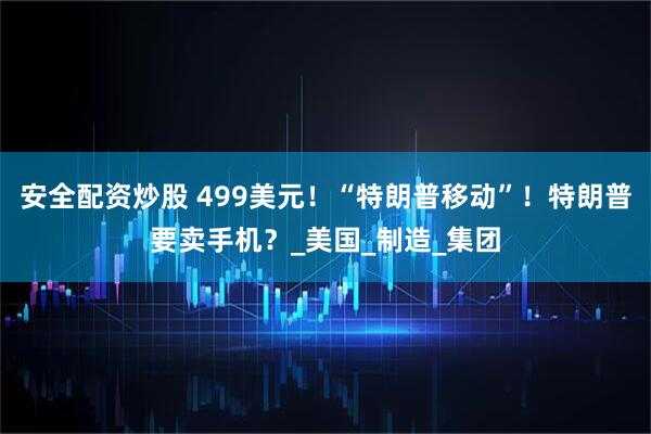 安全配资炒股 499美元！“特朗普移动”！特朗普要卖手机？_美国_制造_集团