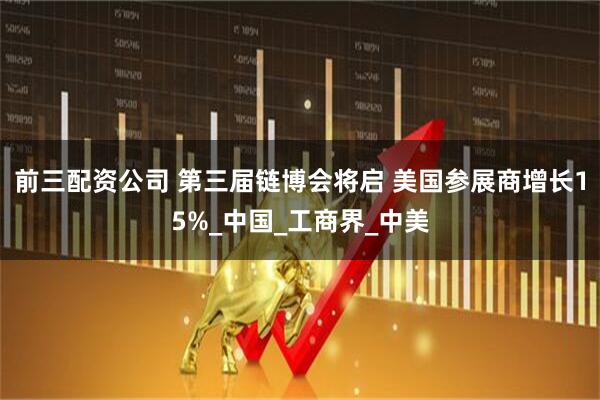 前三配资公司 第三届链博会将启 美国参展商增长15%_中国_工商界_中美