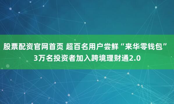 股票配资官网首页 超百名用户尝鲜“来华零钱包” 3万名投资者加入跨境理财通2.0