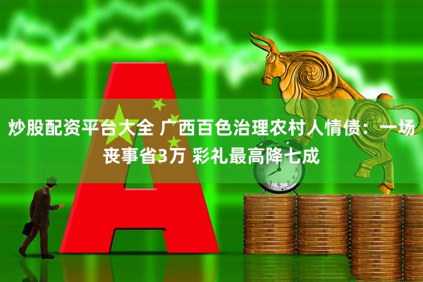 炒股配资平台大全 广西百色治理农村人情债：一场丧事省3万 彩礼最高降七成