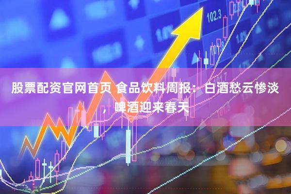股票配资官网首页 食品饮料周报：白酒愁云惨淡，啤酒迎来春天
