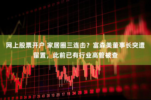 网上股票开户 家居圈三连击？富森美董事长突遭留置，此前已有行业高管被查