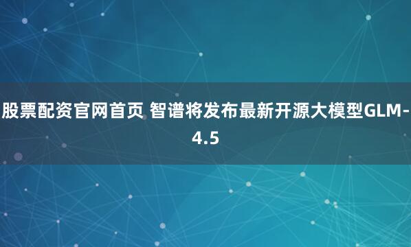 股票配资官网首页 智谱将发布最新开源大模型GLM-4.5