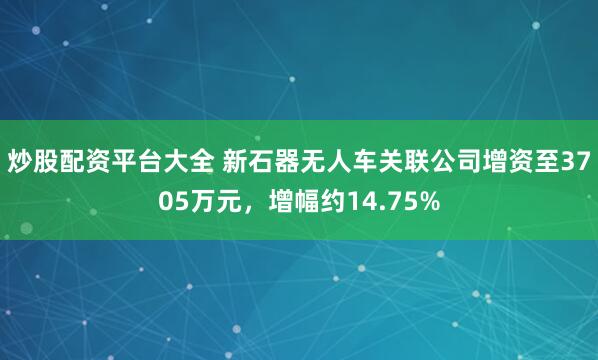 炒股配资平台大全 新石器无人车关联公司增资至3705万元，增幅约14.75%