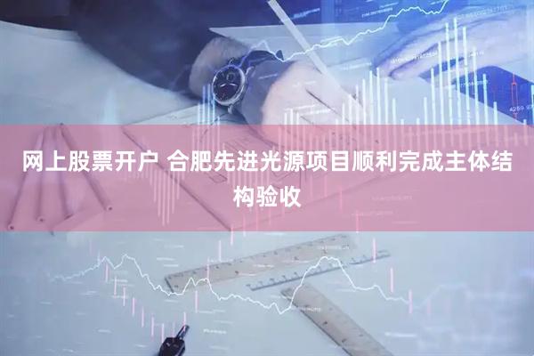 网上股票开户 合肥先进光源项目顺利完成主体结构验收