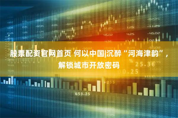股票配资官网首页 何以中国|沉醉“河海津韵”，解锁城市开放密码