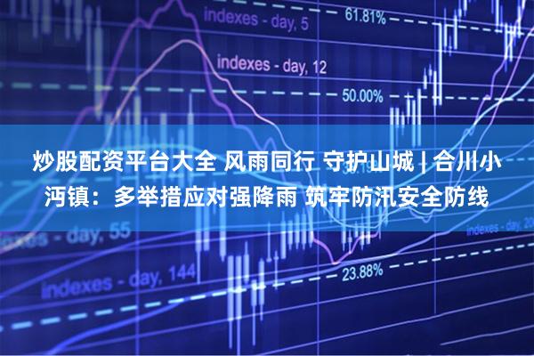 炒股配资平台大全 风雨同行 守护山城 | 合川小沔镇：多举措应对强降雨 筑牢防汛安全防线