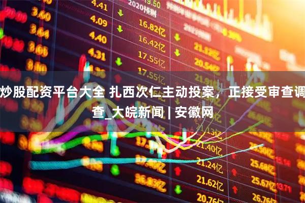 炒股配资平台大全 扎西次仁主动投案，正接受审查调查_大皖新闻 | 安徽网