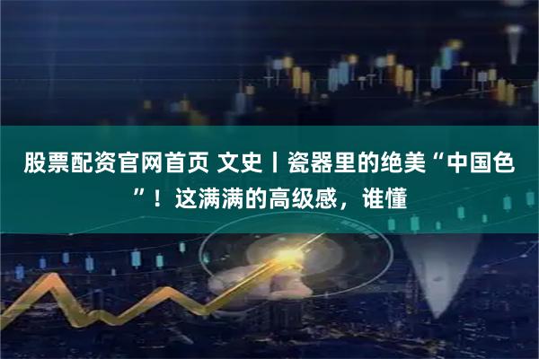 股票配资官网首页 文史丨瓷器里的绝美“中国色”！这满满的高级感，谁懂