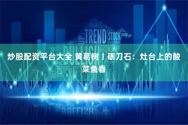 炒股配资平台大全 黄葛树丨砺刀石：灶台上的酸菜鱼香