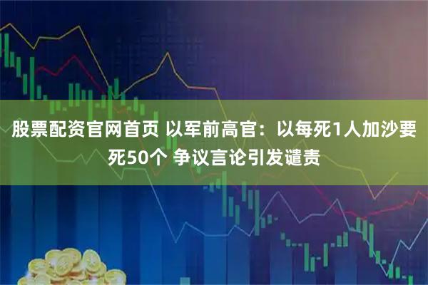 股票配资官网首页 以军前高官：以每死1人加沙要死50个 争议言论引发谴责