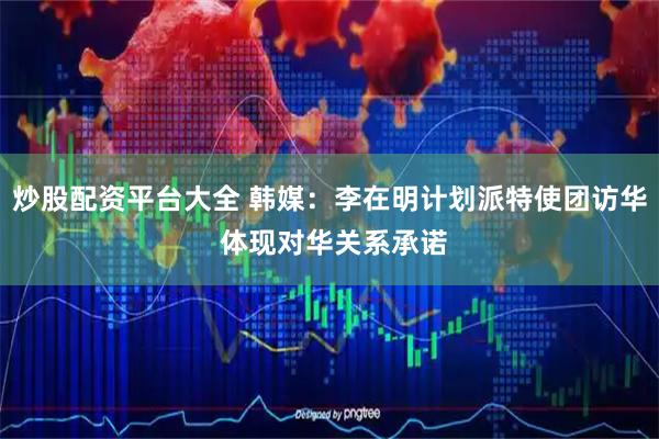 炒股配资平台大全 韩媒：李在明计划派特使团访华 体现对华关系承诺