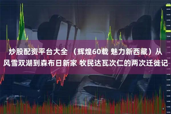 炒股配资平台大全 （辉煌60载 魅力新西藏）从风雪双湖到森布日新家 牧民达瓦次仁的两次迁徙记