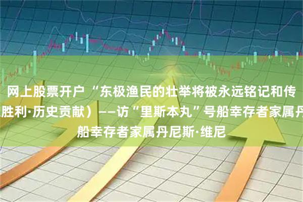 网上股票开户 “东极渔民的壮举将被永远铭记和传颂”（伟大胜利·历史贡献）——访“里斯本丸”号船幸存者家属丹尼斯·维尼