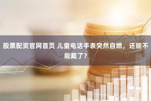 股票配资官网首页 儿童电话手表突然自燃，还能不能戴了？
