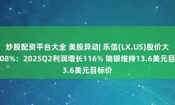 炒股配资平台大全 美股异动| 乐信(LX.US)股价大涨6.08%：2025Q2利润增长116% 瑞银维持13.6美元目标价