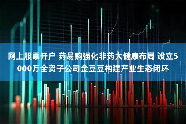 网上股票开户 药易购强化非药大健康布局 设立5000万全资子公司金豆豆构建产业生态闭环