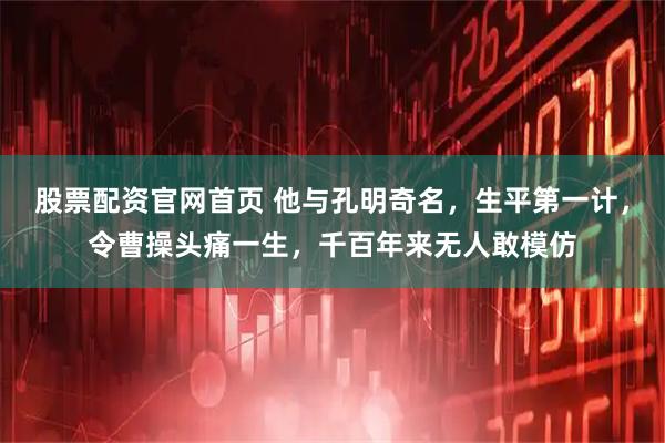 股票配资官网首页 他与孔明奇名，生平第一计，令曹操头痛一生，千百年来无人敢模仿