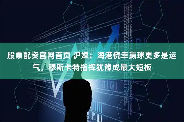股票配资官网首页 沪媒：海港侥幸赢球更多是运气，穆斯卡特指挥犹豫成最大短板