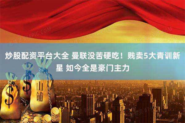 炒股配资平台大全 曼联没苦硬吃！贱卖5大青训新星 如今全是豪门主力