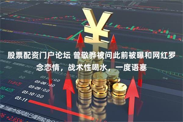 股票配资门户论坛 曾敬骅被问此前被曝和网红罗念恋情，战术性喝水，一度语塞