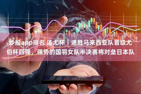 炒股app排名 汤尤杯｜速胜马来西亚队晋级尤伯杯四强，强势的国羽女队半决赛将对垒日本队