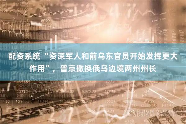 配资系统 “资深军人和前乌东官员开始发挥更大作用”，普京撤换俄乌边境两州州长